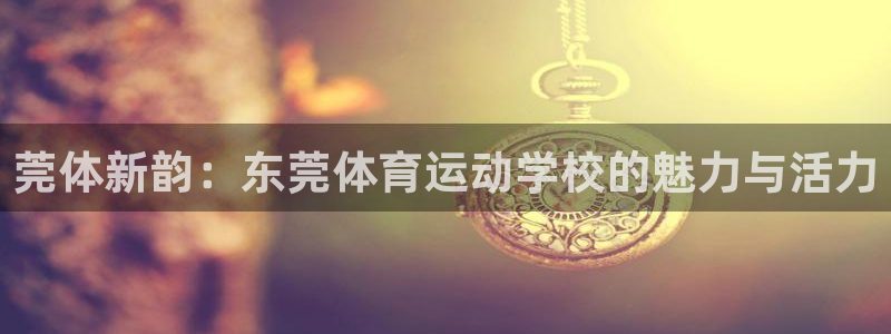尊龙官方正版app集团官网首页:莞体新韵:东莞体育运动学校的